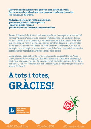 A tots i totes,
GRÀCIES!
#ABSAFemPinya #TotsFemBSA #Ensensortirem
Darrere de cada número, una persona, una història de vida.
Darrere de cada professional,una persona, una història de vida.
Per sempre, ja diferents.
Al davant, la lluita, un repte, un nou món,
que res ens privi del més important
i quan tot siguin records,
que la dolçor ens acompanyi i ens faci millors.
Aquest llibre està dedicat a tots i totes vosaltres,i en especial al record del
company Ernesto Cencerrado; als i les professionals que ho doneu tot en
la cura i benestar dels pacients, a les persones que lluiteu per la vida, a les
que us quedeu a casa, a les que ens envieu mostres d’ànim, a les que sortiu
als balcons, a les que col·laboreu de forma directa i indirecta, a les que us
protegiu i ens protegiu, a les que teniu cura delveïnat, i especialment de les
persones més vulnerables.Petites i grans heroïcitats.
Un agraïment especial per la seva col·laboració en aquest llibre a Anna
Utset, als membres dels grups Dibuixem Badalona i Dibuixem Maresme, a
particulars i escoles que ens han enviat mostres d’estima des de l’inici de la
pandèmia, i a Escoles Minguella per l’homenatge als pacients que estan fent
aquest 23 d’abril.
 