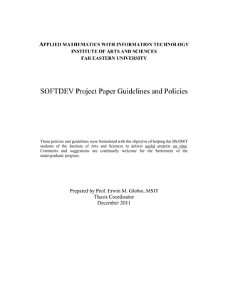 APPLIED MATHEMATICS WITH INFORMATION TECHNOLOGY
                  INSTITUTE OF ARTS AND SCIENCES
                      FAR EASTERN UNIVERSITY




SOFTDEV Project Paper Guidelines and Policies




These policies and guidelines were formulated with the objective of helping the BSAMIT
students of the Institute of Arts and Sciences to deliver useful projects on time.
Comments and suggestions are continually welcome for the betterment of the
undergraduate program.




                 Prepared by Prof. Erwin M. Globio, MSIT
                            Thesis Coordinator
                              December 2011
 