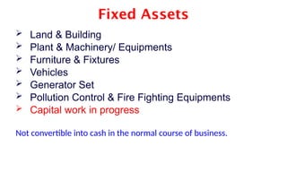 Fixed Assets
 Land & Building
 Plant & Machinery/ Equipments
 Furniture & Fixtures
 Vehicles
 Generator Set
 Pollution Control & Fire Fighting Equipments
 Capital work in progress
Not convertible into cash in the normal course of business.
 