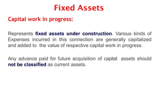 Fixed Assets
Capital work in progress:
Represents fixed assets under construction. Various kinds of
Expenses incurred in this connection are generally capitalized
and added to the value of respective capital work in progress.
Any advance paid for future acquisition of capital assets should
not be classified as current assets.
 