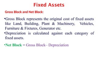Fixed Assets
Gross Block and Net Block:
•Gross Block represents the original cost of fixed assets
like Land, Building, Plant & Machinery, Vehicles,
Furniture & Fixtures, Generator etc.
•Depreciation is calculated against each category of
fixed assets.
•Net Block = Gross Block– Depreciation
 