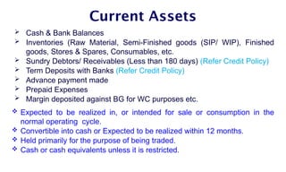 Current Assets
 Cash & Bank Balances
 Inventories (Raw Material, Semi-Finished goods (SIP/ WIP), Finished
goods, Stores & Spares, Consumables, etc.
 Sundry Debtors/ Receivables (Less than 180 days) (Refer Credit Policy)
 Term Deposits with Banks (Refer Credit Policy)
 Advance payment made
 Prepaid Expenses
 Margin deposited against BG for WC purposes etc.
 Expected to be realized in, or intended for sale or consumption in the
normal operating cycle.
 Convertible into cash or Expected to be realized within 12 months.
 Held primarily for the purpose of being traded.
 Cash or cash equivalents unless it is restricted.
 
