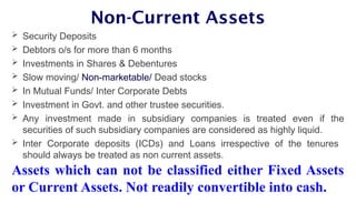 Non-Current Assets
 Security Deposits
 Debtors o/s for more than 6 months
 Investments in Shares & Debentures
 Slow moving/ Non-marketable/ Dead stocks
 In Mutual Funds/ Inter Corporate Debts
 Investment in Govt. and other trustee securities.
 Any investment made in subsidiary companies is treated even if the
securities of such subsidiary companies are considered as highly liquid.
 Inter Corporate deposits (ICDs) and Loans irrespective of the tenures
should always be treated as non current assets.
Assets which can not be classified either Fixed Assets
or Current Assets. Not readily convertible into cash.
 