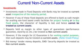 Current/ Non-Current Assets
Investments
 Investments made in Fixed Deposits with Banks may be treated as current
asset irrespective of the maturity period.
 However if any of these fixed deposits are offered to bank as cash margin
for availing non-fund based credit facilities for project funding or to buy
fixed assets, the character of liquidity is lost and hence cannot be
treated as current assets.
 Deposits held as margin to other types of guarantees (performance
guarantee, stand by LC etc.) be treated as Non current assets
 However, if the margin for LC/Guarantee is for working capital purposes,
then such deposits may be treated as current assets. (Refer Credit Policy)
 Bid money/ tender money deposits, EMD/ Security deposits be treated as
Non current assets.
 