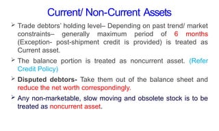 Current/ Non-Current Assets
 Trade debtors’ holding level– Depending on past trend/ market
constraints– generally maximum period of 6 months
(Exception- post-shipment credit is provided) is treated as
Current asset.
 The balance portion is treated as noncurrent asset. (Refer
Credit Policy)
 Disputed debtors- Take them out of the balance sheet and
reduce the net worth correspondingly.
 Any non-marketable, slow moving and obsolete stock is to be
treated as noncurrent asset.
 