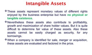Intangible Assets
These assets represent monetary values of different rights
enjoyed by the business enterprise but have no physical or
tangible existence.
Nevertheless these assets also contribute to profitability,
growth and maximization of share holder values. But it is quite
difficult to determine fair value of these assets. Also these
assets cannot be easily charged as security, for any
borrowings.
When a company is identified for sale, merger or acquisition,
these assets are evaluated and factored in the price.
 