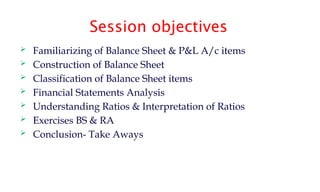 Session objectives
 Familiarizing of Balance Sheet & P&L A/c items
 Construction of Balance Sheet
 Classification of Balance Sheet items
 Financial Statements Analysis
 Understanding Ratios & Interpretation of Ratios
 Exercises BS & RA
 Conclusion- Take Aways
 
