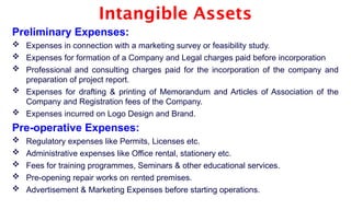 Intangible Assets
Preliminary Expenses:
 Expenses in connection with a marketing survey or feasibility study.
 Expenses for formation of a Company and Legal charges paid before incorporation
 Professional and consulting charges paid for the incorporation of the company and
preparation of project report.
 Expenses for drafting & printing of Memorandum and Articles of Association of the
Company and Registration fees of the Company.
 Expenses incurred on Logo Design and Brand.
Pre-operative Expenses:
 Regulatory expenses like Permits, Licenses etc.
 Administrative expenses like Office rental, stationery etc.
 Fees for training programmes, Seminars & other educational services.
 Pre-opening repair works on rented premises.
 Advertisement & Marketing Expenses before starting operations.
 