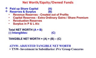 Net Worth/Equity/Owned Funds
 Paid up Share Capital (A)
 Reserves & Surplus (B)
• Revenue Reserves - Created out of Profits
• Capital Reserves - Extra Ordinary Gains / Share Premium
• Revaluation Reserves
• Surplus in P & L A/c
Total NET WORTH (A + B)
(-) Intangibles: (C)
TANGIBLE NET WORTH = (A) + (B) – (C)
ATNW- ADJUSTED TANGIBLE NET WORTH
= TNW- Investment in Subsidiaries/ JVs/ Group Concerns
 