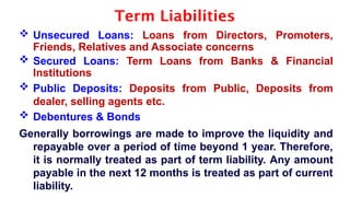Term Liabilities
 Unsecured Loans: Loans from Directors, Promoters,
Friends, Relatives and Associate concerns
 Secured Loans: Term Loans from Banks & Financial
Institutions
 Public Deposits: Deposits from Public, Deposits from
dealer, selling agents etc.
 Debentures & Bonds
Generally borrowings are made to improve the liquidity and
repayable over a period of time beyond 1 year. Therefore,
it is normally treated as part of term liability. Any amount
payable in the next 12 months is treated as part of current
liability.
 