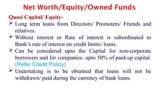 Net Worth/Equity/Owned Funds
Quasi Capital/ Equity-
 Long term loans from Directors/ Promoters/ Friends and
relatives.
 Without interest or Rate of interest is subordinated to
Bank’s rate of interest on credit limits/ loans.
 Can be considered upto the Capital for non-corporate
borrowers and for companies- upto 50% of paid-up capital.
(Refer Credit Policy)
 Undertaking is to be obtained that loans will not be
withdrawn/ paid during the currency of bank loans.
 