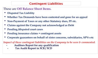 Contingent Liabilities
These are Off Balance Sheet Items.
 Disputed Tax Liability
 Whether Tax Demands have been contested and gone for an appeal
 Non-Payment of Taxes or any other Statutory dues, PF etc.
 Claims against the Company not acknowledged as Debt
 Pending /disputed court cases
 Pending insurance claims = contingent assets
 Corporate guarantees on behalf of sister concerns, subsidiaries, SPVs etc
Impact of these contingent liabilities on the Company to be seen & commented.
- Auditors Report for any qualification
- Tax Audit Report in 3CB / 3CD
 