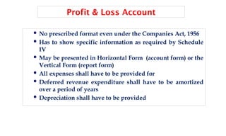 Profit & Loss Account
 No prescribed format even under the Companies Act, 1956
 Has to show specific information as required by Schedule
IV
 May be presented in Horizontal Form (account form) or the
Vertical Form (report form)
 All expenses shall have to be provided for
 Deferred revenue expenditure shall have to be amortized
over a period of years
 Depreciation shall have to be provided
 