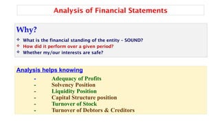 Analysis of Financial Statements
Why?
 What is the financial standing of the entity – SOUND?
 How did it perform over a given period?
 Whether my/our interests are safe?
Analysis helps knowing
- Adequacy of Profits
- Solvency Position
- Liquidity Position
- Capital Structure position
- Turnover of Stock
- Turnover of Debtors & Creditors
 