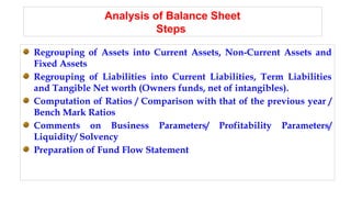 Analysis of Balance Sheet
Steps
Regrouping of Assets into Current Assets, Non-Current Assets and
Fixed Assets
Regrouping of Liabilities into Current Liabilities, Term Liabilities
and Tangible Net worth (Owners funds, net of intangibles).
Computation of Ratios / Comparison with that of the previous year /
Bench Mark Ratios
Comments on Business Parameters/ Profitability Parameters/
Liquidity/ Solvency
Preparation of Fund Flow Statement
 