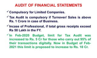 AUDIT OF FINANCIAL STATEMENTS
Compulsory for Limited Companies.
Tax Audit is compulsory if Turnover/ Sales is above
Rs. 1 Crore in case of Business.
Incase of Professional, if total gross receipts exceed
Rs 50 Lakh in the FY.
In Feb-2020 Budget, limit for Tax Audit was
increased to Rs. 5 Cr for those who carry out 95% of
their transactions digitally. Now in Budget of Feb-
2021 this limit is proposed to increase to Rs. 10 Cr.
 