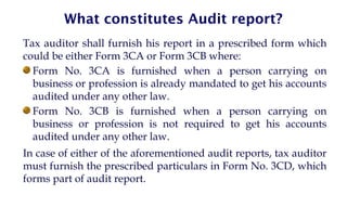 What constitutes Audit report?
Tax auditor shall furnish his report in a prescribed form which
could be either Form 3CA or Form 3CB where:
Form No. 3CA is furnished when a person carrying on
business or profession is already mandated to get his accounts
audited under any other law.
Form No. 3CB is furnished when a person carrying on
business or profession is not required to get his accounts
audited under any other law.
In case of either of the aforementioned audit reports, tax auditor
must furnish the prescribed particulars in Form No. 3CD, which
forms part of audit report.
 