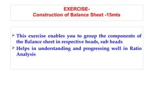 EXERCISE-
Construction of Balance Sheet -15mts
 This exercise enables you to group the components of
the Balance sheet in respective heads, sub heads
 Helps in understanding and progressing well in Ratio
Analysis
 