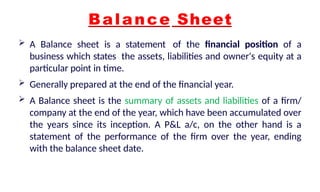 Balance Sheet
 A Balance sheet is a statement of the financial position of a
business which states the assets, liabilities and owner's equity at a
particular point in time.
 Generally prepared at the end of the financial year.
 A Balance sheet is the summary of assets and liabilities of a firm/
company at the end of the year, which have been accumulated over
the years since its inception. A P&L a/c, on the other hand is a
statement of the performance of the firm over the year, ending
with the balance sheet date.
 