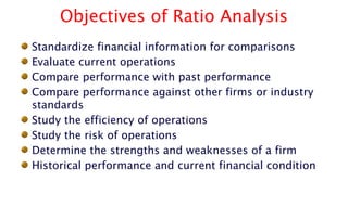 Objectives of Ratio Analysis
Standardize financial information for comparisons
Evaluate current operations
Compare performance with past performance
Compare performance against other firms or industry
standards
Study the efficiency of operations
Study the risk of operations
Determine the strengths and weaknesses of a firm
Historical performance and current financial condition
 