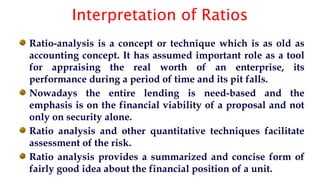 Interpretation of Ratios
Ratio-analysis is a concept or technique which is as old as
accounting concept. It has assumed important role as a tool
for appraising the real worth of an enterprise, its
performance during a period of time and its pit falls.
Nowadays the entire lending is need-based and the
emphasis is on the financial viability of a proposal and not
only on security alone.
Ratio analysis and other quantitative techniques facilitate
assessment of the risk.
Ratio analysis provides a summarized and concise form of
fairly good idea about the financial position of a unit.
 