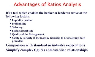 Advantages of Ratios Analysis
It’s a tool which enables the banker or lender to arrive at the
following factors:
 Liquidity position
 Profitability
 Solvency
 Financial Stability
 Quality of the Management
 Safety & Security of the loans & advances to be or already been
provided
Comparison with standard or industry expectations
Simplify complex figures and establish relationships
 