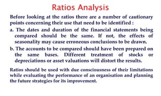 Ratios Analysis
Before looking at the ratios there are a number of cautionary
points concerning their use that need to be identified :
a. The dates and duration of the financial statements being
compared should be the same. If not, the effects of
seasonality may cause erroneous conclusions to be drawn.
b. The accounts to be compared should have been prepared on
the same bases. Different treatment of stocks or
depreciations or asset valuations will distort the results.
Ratios should be used with due consciousness of their limitations
while evaluating the performance of an organisation and planning
the future strategies for its improvement.
 