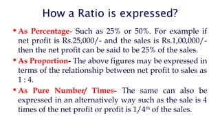 How a Ratio is expressed?
 As Percentage- Such as 25% or 50%. For example if
net profit is Rs.25,000/- and the sales is Rs.1,00,000/-
then the net profit can be said to be 25% of the sales.
 As Proportion- The above figures may be expressed in
terms of the relationship between net profit to sales as
1 : 4.
 As Pure Number/ Times- The same can also be
expressed in an alternatively way such as the sale is 4
times of the net profit or profit is 1/4th
of the sales.
 