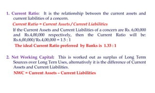 1. Current Ratio: It is the relationship between the current assets and
current liabilities of a concern.
Current Ratio = Current Assets / Current Liabilities
If the Current Assets and Current Liabilities of a concern are Rs. 6,00,000
and Rs.4,00,000 respectively, then the Current Ratio will be:
Rs.6,00,000/Rs.4,00,000 = 1.5 : 1
The ideal Current Ratio preferred by Banks is 1.33 : 1
2. Net Working Capital: This is worked out as surplus of Long Term
Sources over Long Tern Uses, alternatively it is the difference of Current
Assets and Current Liabilities.
NWC = Current Assets – Current Liabilities
 
