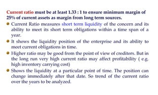 Current ratio must be at least 1.33 : 1 to ensure minimum margin of
25% of current assets as margin from long term sources.
Current Ratio measures short term liquidity of the concern and its
ability to meet its short term obligations within a time span of a
year.
It shows the liquidity position of the enterprise and its ability to
meet current obligations in time.
Higher ratio may be good from the point of view of creditors. But in
the long run very high current ratio may affect profitability ( e.g.
high inventory carrying cost)
Shows the liquidity at a particular point of time. The position can
change immediately after that date. So trend of the current ratio
over the years to be analyzed.
 
