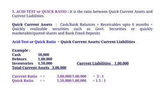 3. ACID TEST or QUICK RATIO : It is the ratio between Quick Current Assets and
Current Liabilities.
Quick Current Assets : Cash/Bank Balances + Receivables upto 6 months +
Quickly realizable securities such as Govt. Securities or quickly
marketable/quoted shares and Bank Fixed Deposits
Acid Test or Quick Ratio = Quick Current Assets/ Current Liabilities
Example :
Cash 50,000
Debtors 1,00,000
Inventories 1,50,000 Current Liabilities 1,00,000
Total Current Assets 3,00,000
Current Ratio = > 3,00,000/1,00,000 = 3 : 1
Quick Ratio = > 1,50,000/1,00,000 = 1.5 : 1
 