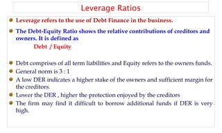 Leverage Ratios
Leverage refers to the use of Debt Finance in the business.
The Debt-Equity Ratio shows the relative contributions of creditors and
owners. It is defined as
Debt / Equity
Debt comprises of all term liabilities and Equity refers to the owners funds.
General norm is 3 : 1
A low DER indicates a higher stake of the owners and sufficient margin for
the creditors.
Lower the DER , higher the protection enjoyed by the creditors
The firm may find it difficult to borrow additional funds if DER is very
high.
 