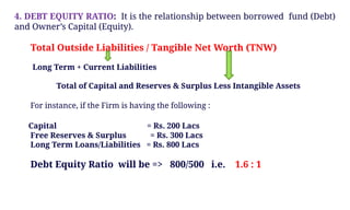 4. DEBT EQUITY RATIO: It is the relationship between borrowed fund (Debt)
and Owner’s Capital (Equity).
Total Outside Liabilities / Tangible Net Worth (TNW)
Long Term + Current Liabilities
Total of Capital and Reserves & Surplus Less Intangible Assets
For instance, if the Firm is having the following :
Capital = Rs. 200 Lacs
Free Reserves & Surplus = Rs. 300 Lacs
Long Term Loans/Liabilities = Rs. 800 Lacs
Debt Equity Ratio will be => 800/500 i.e. 1.6 : 1
 