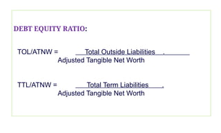 DEBT EQUITY RATIO:
TOL/ATNW = Total Outside Liabilities .
Adjusted Tangible Net Worth
TTL/ATNW = Total Term Liabilities .
Adjusted Tangible Net Worth
 