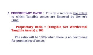 5. PROPRIETARY RATIO : This ratio indicates the extent
to which Tangible Assets are financed by Owner’s
Fund.
Proprietary Ratio = (Tangible Net Worth/Total
Tangible Assets) x 100
The ratio will be 100% when there is no Borrowing
for purchasing of Assets.
 