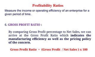 Measure the income or operating efficiency of an enterprise for a
given period of time.
6. GROSS PROFIT RATIO :
By comparing Gross Profit percentage to Net Sales, we can
arrive at the Gross Profit Ratio which indicates the
manufacturing efficiency as well as the pricing policy
of the concern.
Gross Profit Ratio = (Gross Profit / Net Sales ) x 100
Profitability Ratios
 