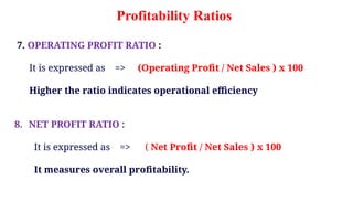 7. OPERATING PROFIT RATIO :
It is expressed as => (Operating Profit / Net Sales ) x 100
Higher the ratio indicates operational efficiency
8. NET PROFIT RATIO :
It is expressed as => ( Net Profit / Net Sales ) x 100
It measures overall profitability.
Profitability Ratios
 
