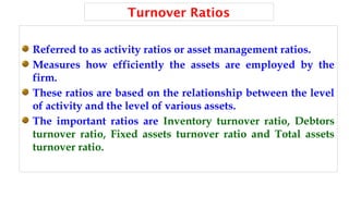 Turnover Ratios
Referred to as activity ratios or asset management ratios.
Measures how efficiently the assets are employed by the
firm.
These ratios are based on the relationship between the level
of activity and the level of various assets.
The important ratios are Inventory turnover ratio, Debtors
turnover ratio, Fixed assets turnover ratio and Total assets
turnover ratio.
 