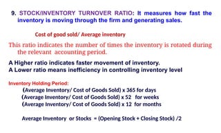 9. STOCK/INVENTORY TURNOVER RATIO: It measures how fast the
inventory is moving through the firm and generating sales.
Cost of good sold/ Average inventory
This ratio indicates the number of times the inventory is rotated during
the relevant accounting period.
A Higher ratio indicates faster movement of inventory.
A Lower ratio means inefficiency in controlling inventory level
Inventory Holding Period:
(Average Inventory/ Cost of Goods Sold) x 365 for days
(Average Inventory/ Cost of Goods Sold) x 52 for weeks
(Average Inventory/ Cost of Goods Sold) x 12 for months
Average Inventory or Stocks = (Opening Stock + Closing Stock) /2
 
