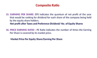 15. EARNING PER SHARE: EPS indicates the quantum of net profit of the year
that would be ranking for dividend for each share of the company being held
by the equity share holders.
Net profit after Taxes and Preference Dividend/ No. of Equity Shares
16. PRICE EARNING RATIO : PE Ratio indicates the number of times the Earning
Per Share is covered by its market price.
Market Price Per Equity Share/Earning Per Share
Composite Ratio
 