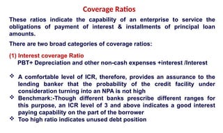 These ratios indicate the capability of an enterprise to service the
obligations of payment of interest & installments of principal loan
amounts.
There are two broad categories of coverage ratios:
(1) Interest coverage Ratio
PBT+ Depreciation and other non-cash expenses +interest /Interest
 A comfortable level of ICR, therefore, provides an assurance to the
lending banker that the probability of the credit facility under
consideration turning into an NPA is not high
 Benchmark:-Though different banks prescribe different ranges for
this purpose, an ICR level of 3 and above indicates a good interest
paying capability on the part of the borrower
 Too high ratio indicates unused debt position
Coverage Ratios
 