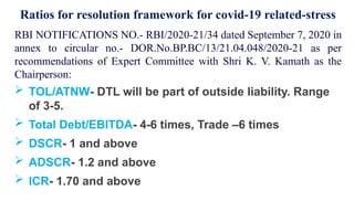 RBI NOTIFICATIONS NO.- RBI/2020-21/34 dated September 7, 2020 in
annex to circular no.- DOR.No.BP.BC/13/21.04.048/2020-21 as per
recommendations of Expert Committee with Shri K. V. Kamath as the
Chairperson:
 TOL/ATNW- DTL will be part of outside liability. Range
of 3-5.
 Total Debt/EBITDA- 4-6 times, Trade –6 times
 DSCR- 1 and above
 ADSCR- 1.2 and above
 ICR- 1.70 and above
Ratios for resolution framework for covid-19 related-stress
 
