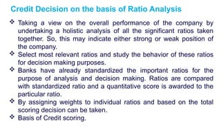  Taking a view on the overall performance of the company by
undertaking a holistic analysis of all the significant ratios taken
together. So, this may indicate either strong or weak position of
the company.
 Select most relevant ratios and study the behavior of these ratios
for decision making purposes.
 Banks have already standardized the important ratios for the
purpose of analysis and decision making. Ratios are compared
with standardized ratio and a quantitative score is awarded to the
particular ratio.
 By assigning weights to individual ratios and based on the total
scoring decision can be taken.
 Basis of Credit scoring.
Credit Decision on the basis of Ratio Analysis
 