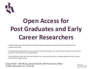 Open Access for
Post Graduates and Early
Career Researchers
22 April 2014 – BSA PG Day, Alison Danforth, BSA Publications Officer
© BSA Publications Ltd – CC BY NC
The following slides were prepared for the BSA Postgraduate Researcher day ahead of the 2014 BSA Annual
Conference in Leeds.
The information contained herein was accurate at time of presentation; we recommend that readers consult the full
policies for full information and updated policy.
Please feel free to share and reuse these slides for non-commercial purposes, providing original attribution is given
as under the CC BY NC licence.
 