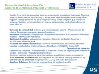 Blancas Sandoval & Associates, P.A.
    Asesores de Contabilidad, Impuestos y Financieros


    •   Nuestra firma tiene las respuestas para sus preguntas de impuestos y financieras. Nuestros
        expertos tienen años de experiencia y lo apoyaran en todos los aspectos del manejo de su
        negocios. Desde temas del día a día en operaciones y temas complejos que su negocio
        atraviesa. Nosotros ponemos énfasis en una asesoría confiable e individualizada que se
        especializa en:

        Servicios de contabilidad: In-house y la subcontratación externa – Procesamiento de
        nómina, facturación, cobranzas, reportes financieros
        Impuestos: Personales y Corporativos – Representación ante el IRS - Impuestos federales y
        estatales - Planificación Patrimonial
        Gestión de Capitales: Valoracion de negocios - Obtención de Capital - Fusiones y
        Adquisiciones - Due Diligence
        Sistemas de Costos y contabilidad: Diseño e implementación de sistemas de costos
        basadas en actividades. Implementaciones QuickBooks, MAS 2000, Oracle, SAP
                                                                           Consultoría de Negocios:
        Desarrollo de Mercados - Planificación de la Sucesión - Planes de Negocio (para aumento de
        capital) – Calidad de Procesos (Six Sigma / Lean)
        Auditorias forenses: estudio de ganancias perdidas y auditoria forense e investigativa
        Soluciones de Capital Humano: Estrategias de adquisición de talento y de outsourcing
        Constitución de Empresas: Corporaciones, LLC’s y formación de Sociedades
        Merchant Solutions: Servicios de procesamiento de tarjetas de credito


3
 
