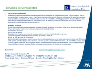 Servicios de Contabilidad

    •     Servicios de Contabilidad
    •     Nosotros nos encargamos de todas las necesidades de la contabilidad en numerosas industrias. Porque creemos que la
          contabilidad y la consultoría van mano a mano, podemos desarrollar recomendaciones estratégicas de acción y propuestas
          de mejoría basadas en los resultados de nuestros servicios de contabilidad. No sólo garantizan la alta calidad de nuestros
          servicios de contabilidad y sesiones de consultoría a través de nuestras habilidades y know-how, así como la amplia
          experiencia y confiabilidad de nuestros directores.

          Nuestros Servicios
          Preparación de impuestos sobre las ventas, impuesto sobre la renta y los documentos presentados al seguridad social
          Preparación de los estados financieros anuales y de contabilidad de caja
          Contabilidad de costos
          Cobranzas de deudas
          Puesta en marcha y mantenimiento de los sistemas internos de contabilidad de las empresas
          Servicios de procesamiento de nómina semanal, quincenal y mensual
          Apoyo de staff temporal de contabilidad
          La contabilidad no es sólo una cuestión de cumplimiento de las obligaciones contables, es un elemento esencial del control
          de la gestión operativa. Es por eso que vamos a asumir no sólo sus actividades financieras y de contabilidad, pero el apoyo
          que con nuestro know-how, así como en el registro constante de todos los procesos de negocio, junto con los análisis en
          desarrollo. Esto le da una base significativa para los procesos de toma de decisiones empresariales.



    Su contacto:                                          Carlos.Sandoval@BlancasSandoval.com

    Blancas Sandoval & Associates, PA
    12555 Orange Dr. #4058. Davie, FL 33330 Ph: 954.302.1772 Cell: 704.674.4002
    Accounting | Taxes | Business Advisors | Executive Recruiting | Merchant Solutions
    •
    •
4   •
 