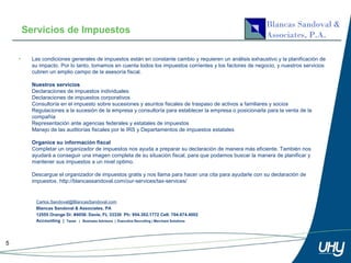 Servicios de Impuestos

    •     Las condiciones generales de impuestos están en constante cambio y requieren un análisis exhaustivo y la planificación de
          su impacto. Por lo tanto, tomamos en cuenta todos los impuestos corrientes y los factores de negocio, y nuestros servicios
          cubren un amplio campo de la asesoría fiscal.

          Nuestros servicios
          Declaraciones de impuestos individuales
          Declaraciones de impuestos corporativos
          Consultoría en el impuesto sobre sucesiones y asuntos fiscales de traspaso de activos a familiares y socios
          Regulaciones a la sucesión de la empresa y consultoría para establecer la empresa o posicionarla para la venta de la
          compañía
          Representación ante agencias federales y estatales de impuestos
          Manejo de las auditorías fiscales por le IRS y Departamentos de impuestos estatales

          Organice su información fiscal
          Completar un organizador de impuestos nos ayuda a preparar su declaración de manera más eficiente. También nos
          ayudará a conseguir una imagen completa de su situación fiscal, para que podamos buscar la manera de planificar y
          mantener sus impuestos a un nivel optimo.

          Descargue el organizador de impuestos gratis y nos llama para hacer una cita para ayudarle con su declaración de
          impuestos. http://blancassandoval.com/our-services/tax-services/


           Carlos.Sandoval@BlancasSandoval.com
           Blancas Sandoval & Associates, PA
           12555 Orange Dr. #4058. Davie, FL 33330 Ph: 954.302.1772 Cell: 704.674.4002
           Accounting | Taxes | Business Advisors | Executive Recruiting | Merchant Solutions




5
 