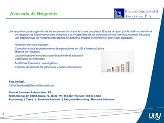 Asesoría de Negocios


    Los requisitos para la gestión de las empresas son cada vez más complejas. Esa es la razón por la cual la consultoría
         de negocios es fundamental para nosotros y es inseparable de los servicios de una buena consultoría tributaria.
         Las experiencias de nuestras actividades de auditoría integral le proveen un gran valor agregado .

         Nuestros servicios incluyen:
         Consultoría para establecimiento de operaciones en US y America Latina
         Mejoría de Procesos
         La planificación financiera y planificación de la sucesión
         Valoración de empresas
         Auditorias forenses e investigativas
         Estudios de perdida de ganancias y daños económicos




    Your contact:
    Carlos.Sandoval@BlancasSandoval.com

    Blancas Sandoval & Associates, PA
    12555 Orange Dr. #4058. Davie, FL 33330 Ph: 954.302.1772 Cell: 704.674.4002
    Accounting | Taxes | Business Advisors | Executive Recruiting | Merchant Solutions
    •



6
 