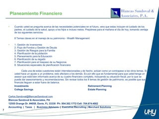 Planeamiento Financiero

    •     Cuando usted se pregunta acerca de las necesidades potenciales en el futuro, vera que estas incluyen el cuidado de los
          padres, el cuidado de la salud, apoyo a los hijos e incluso nietos. Prepárese para el mañana el día de hoy, tomando ventaja
          de los siguientes servicios:

          8 Temas claves en el manejo de su patrimonio - Wealth Management

    •     1. Gestión de Inversiones
          2. Flujo de Fondos y Gestión de Deuda
          3. Gestión de Riesgos para la Familia
          4. Planificación de la jubilación
          5. Planeamiento para la Educación
          6. Planificación de su legado
          7. Planificación para el traspaso de su Negocios
          8. Situaciones especiales de planificación financiera

                Cada una de estas cuestiones están interrelacionadas y de hecho, actúan como un contrapeso a los otros temas. Si
          usted hace un ajuste a un problema, esto afectara a los demás. Es por ello que es fundamental para que usted tenga un
          asesor que está bien informado acerca de su cuadro financiero completo, incluyendo su situación fiscal, por lo que se
          puede dar asesoramiento y recomendaciones. Sin revisar todos los 8 temas de gestión de patrimonio, es posible que sus
          finanzas lleguen a estar fuera de balance.
          Investments                                                       Retirement Planning
          College Savings                                                   Estate Planning

    Carlos.Sandoval@BlancasSandoval.com
    Blancas Sandoval & Associates, PA
    12555 Orange Dr. #4058. Davie, FL 33330 Ph: 954.302.1772 Cell: 704.674.4002
    Accounting | Taxes | Business Advisors | Executive Recruiting | Merchant Solutions
7
 