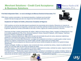 Merchant Solutions - Credit Card Acceptance
      & Business Solutions

First Data Independent Sales - un socio estrategico de Blancas Sandoval & Associates, P.A

FDIS ofrece cuentas comerciales a las empresas pequeñas y medianas que le permiten
     aceptar todo tipo de pago para dar a su negocio las herramientas para tener éxito.

     Aceptación de Tarjetas de Credito y Soluciones Completas de Negocios

•    FDIS mantiene una de las más altas tasas de aprobación de comerciantes de la industria. Ofrecemos un conjunto sin
     precedentes de productos de vanguardia y servicios que le permiten optimizar la eficiencia de procesamiento de pagos. Por
     lo general, aprobar las cuentas comerciales en dos días o menos. Algunos de nuestros productos y servicios.
•
     Soluciones de Pago: aceptar transacciones de crédito y débito de manera segura, fiable y rentable con MasterCard ®, Visa
     ®, de débito asegurada por PIN y firma, American Express ®, Diners, Discover ® Network, JCB ® tarjetas, TeleCheck
     Electronic Check ® y aceptación de regalo tarjetas.
     Terminales y sistemas electrónicos: elegir entre una gama de terminales de punto de venta, soluciones inalámbricas,
     periféricos y suministros para operar con éxito en el punto de venta.
     Soluciones para el Comercio Móvil Revolución: Los pagos de la aceptación de la llave e ir puede ayudar a atraer nuevos
     clientes a su negocio y proporcionan una manera rápida, sencilla y segura para que puedan pagar.
     Merchant Cash Avance programa de referencia: girar las futuras ventas de tarjetas de crédito en el capital de trabajo
     rápidamente.
     Tarjetas de Regalo: el tráfico a su negocio, crear conciencia de marca, aumentar las ventas y mejorar la satisfacción del
     cliente con First Data (SM) de soluciones de tarjetas de regalo.
     First Data Solution ™ al por menor: gestionar el inventario, seguimiento de ventas, controlar los costos, mejorar el servicio
     al cliente y orientar mejor sus decisiones de negocio al por menor.
     First Data Solution ™ Restaurante: mejorar la productividad y aumentar la rentabilidad con nuestros rentables, fáciles de
     usar todo-en-un punto de venta (POS) del sistema informático diseñado para ayudar a los pequeños a los propietarios de
     restaurantes de tamaño mediano gestionar todos los aspectos de un restaurante de negocios.

8
 